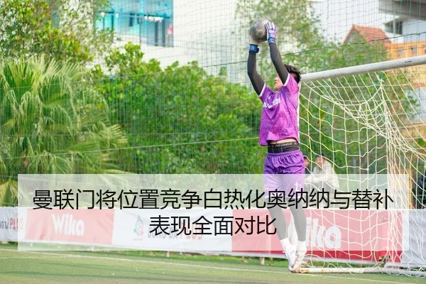曼联门将位置竞争白热化奥纳纳与替补表现全面对比